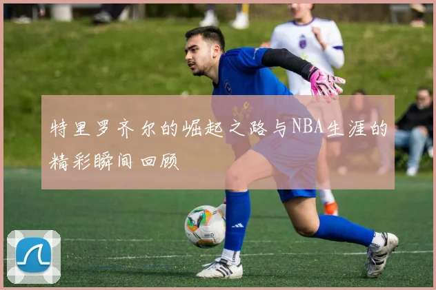 特里罗齐尔的崛起之路与NBA生涯的精彩瞬间回顾