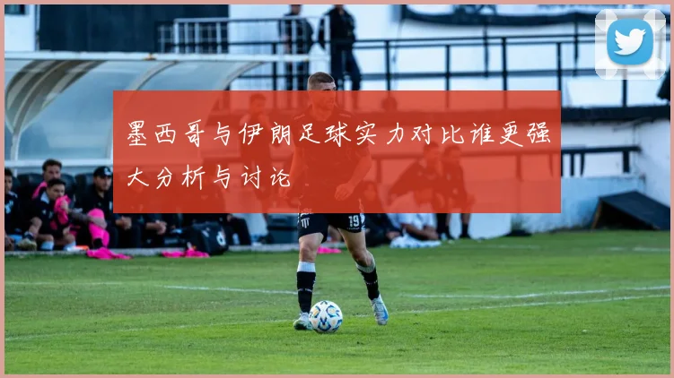 墨西哥与伊朗足球实力对比谁更强大分析与讨论