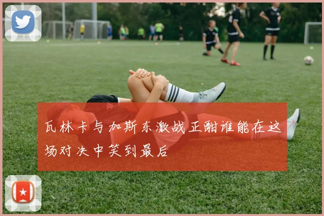 瓦林卡与加斯东激战正酣谁能在这场对决中笑到最后