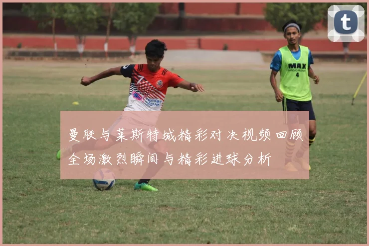 曼联与莱斯特城精彩对决视频回顾全场激烈瞬间与精彩进球分析