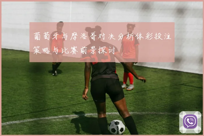 葡萄牙与摩洛哥对决分析体彩投注策略与比赛前景探讨