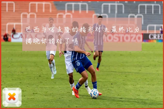 巴西与喀麦隆的精彩对决最终比分揭晓你猜对了吗