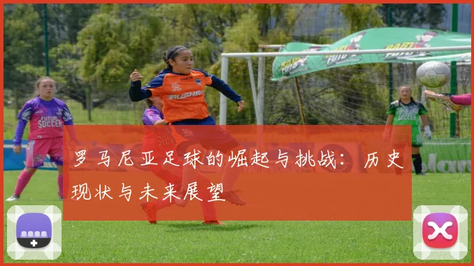 罗马尼亚足球的崛起与挑战：历史现状与未来展望