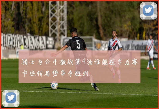 骑士与公牛激战第4场谁能在季后赛中逆转局势争夺胜利