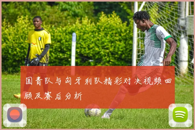 国青队与匈牙利队精彩对决视频回顾及赛后分析