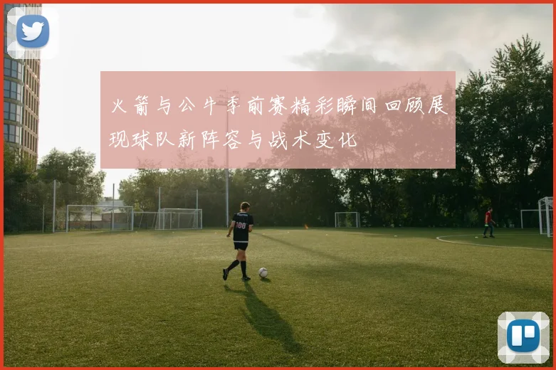 火箭与公牛季前赛精彩瞬间回顾展现球队新阵容与战术变化