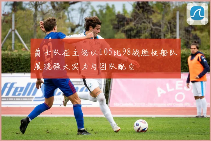 爵士队在主场以105比98战胜快船队展现强大实力与团队配合