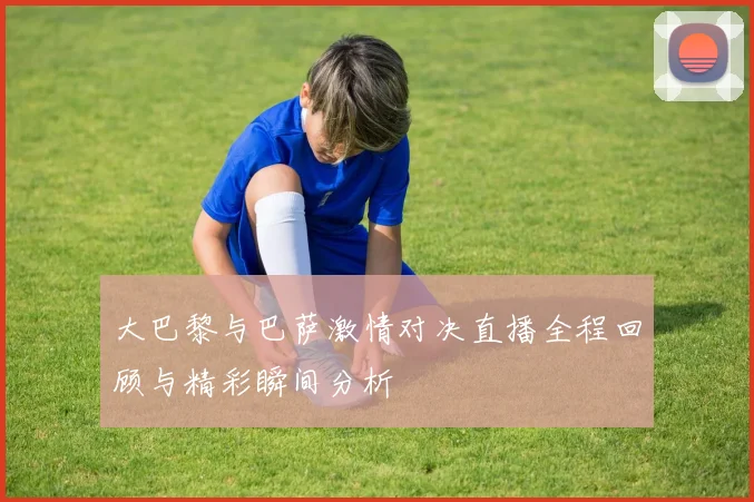 大巴黎与巴萨激情对决直播全程回顾与精彩瞬间分析