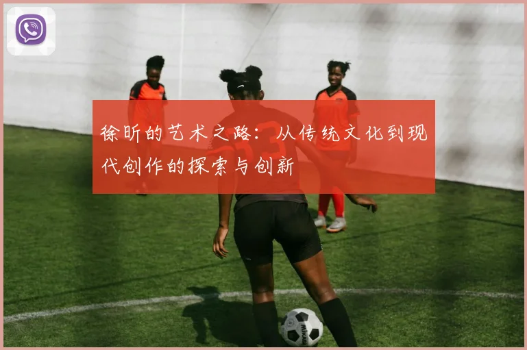 徐昕的艺术之路：从传统文化到现代创作的探索与创新