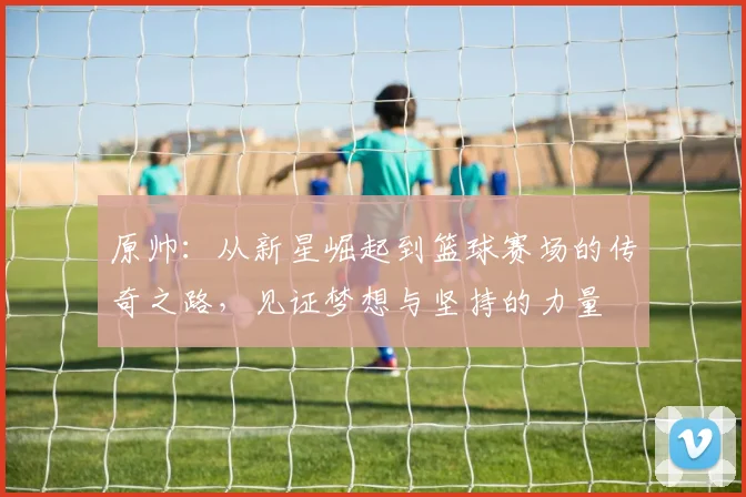 原帅：从新星崛起到篮球赛场的传奇之路，见证梦想与坚持的力量