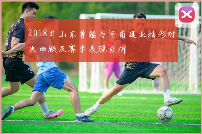 2018年山东鲁能与河南建业精彩对决回顾及赛季表现分析