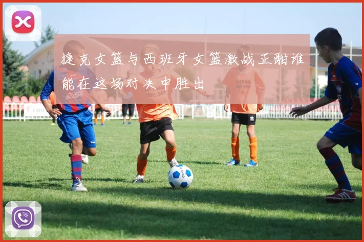 捷克女篮与西班牙女篮激战正酣谁能在这场对决中胜出