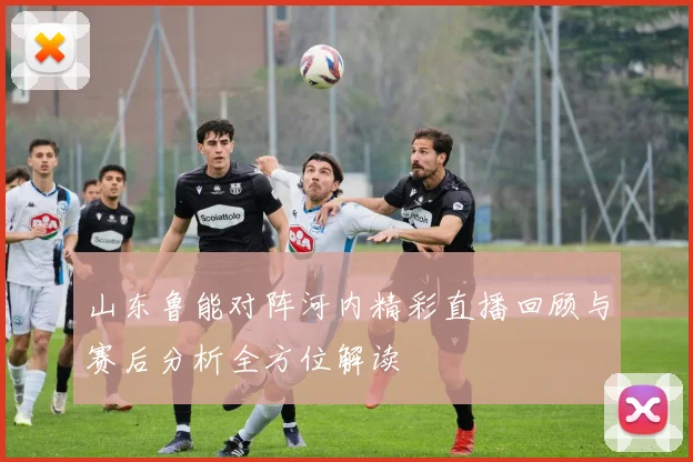 山东鲁能对阵河内精彩直播回顾与赛后分析全方位解读