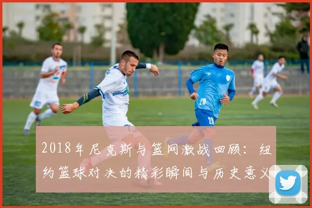 2018年尼克斯与篮网激战回顾：纽约篮球对决的精彩瞬间与历史意义