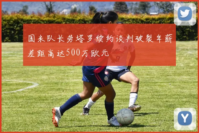 国米队长劳塔罗续约谈判破裂年薪差距高达500万欧元