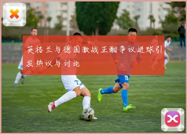 英格兰与德国激战正酣争议进球引发热议与讨论