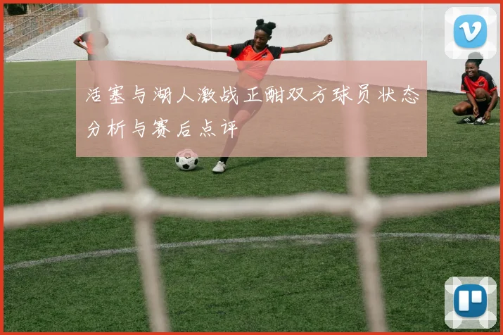 活塞与湖人激战正酣双方球员状态分析与赛后点评