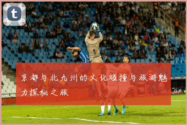 京都与北九州的文化碰撞与旅游魅力探秘之旅