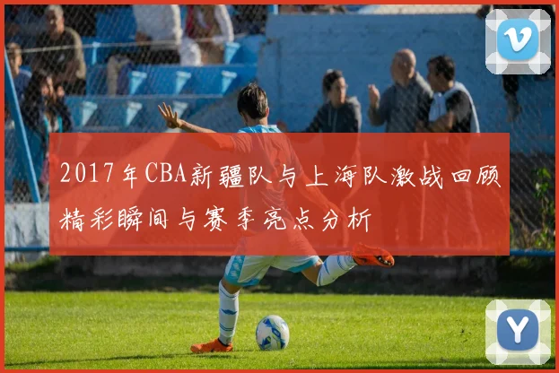 2017年CBA新疆队与上海队激战回顾精彩瞬间与赛季亮点分析