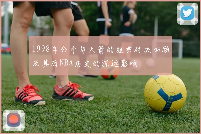 1998年公牛与火箭的经典对决回顾及其对NBA历史的深远影响