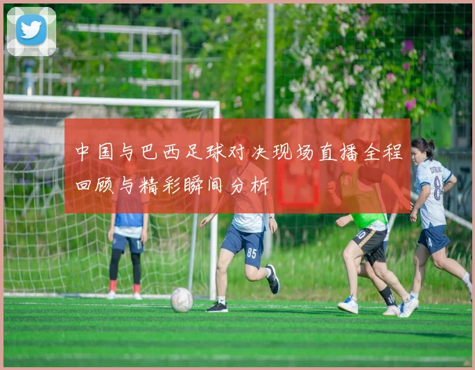 中国与巴西足球对决现场直播全程回顾与精彩瞬间分析