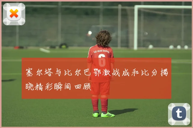 塞尔塔与比尔巴鄂激战成和比分揭晓精彩瞬间回顾