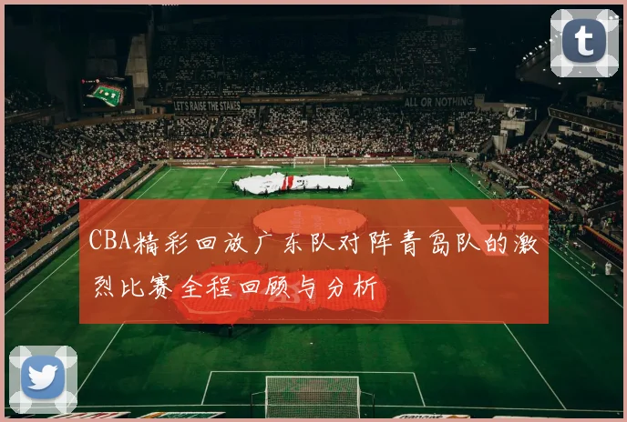 CBA精彩回放广东队对阵青岛队的激烈比赛全程回顾与分析