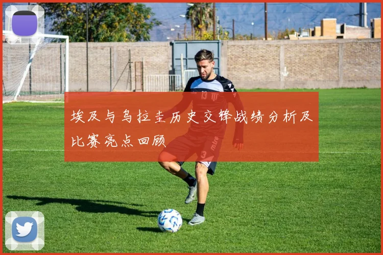 埃及与乌拉圭历史交锋战绩分析及比赛亮点回顾