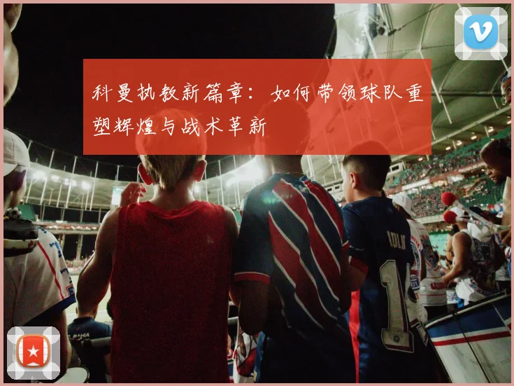 科曼执教新篇章：如何带领球队重塑辉煌与战术革新