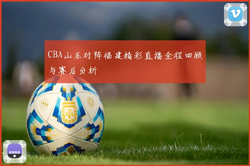 CBA山东对阵福建精彩直播全程回顾与赛后分析