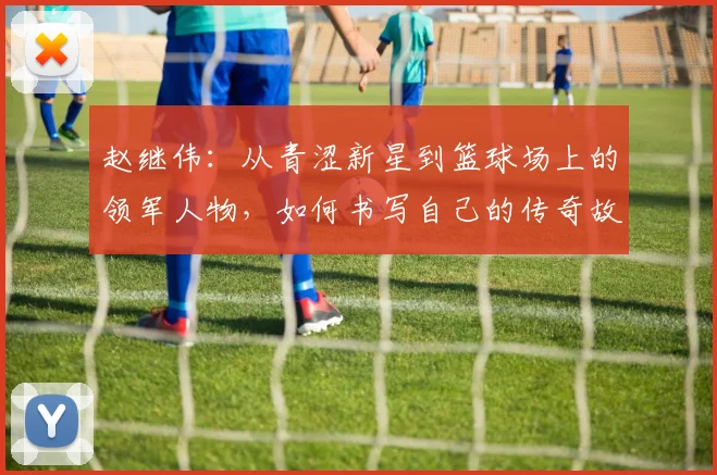 赵继伟：从青涩新星到篮球场上的领军人物，如何书写自己的传奇故事