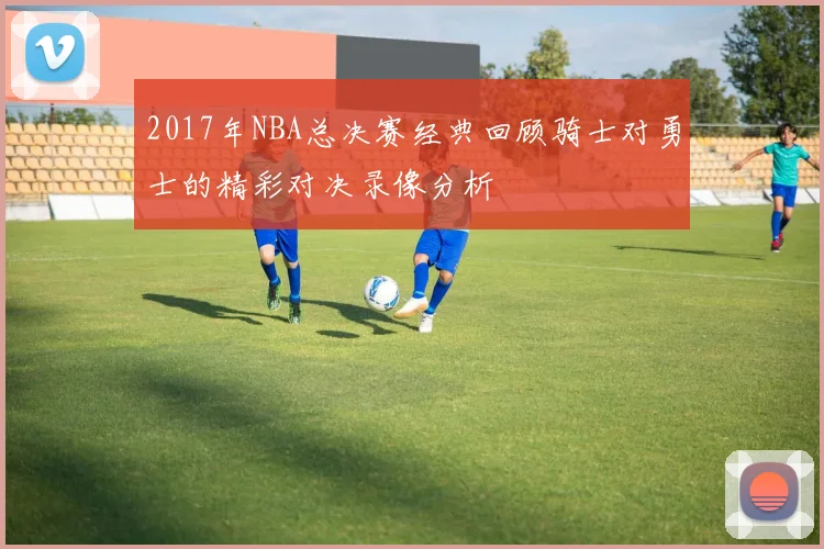 2017年NBA总决赛经典回顾骑士对勇士的精彩对决录像分析