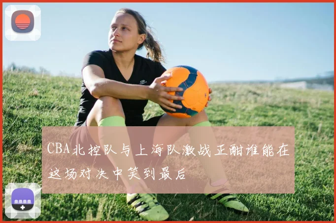 CBA北控队与上海队激战正酣谁能在这场对决中笑到最后