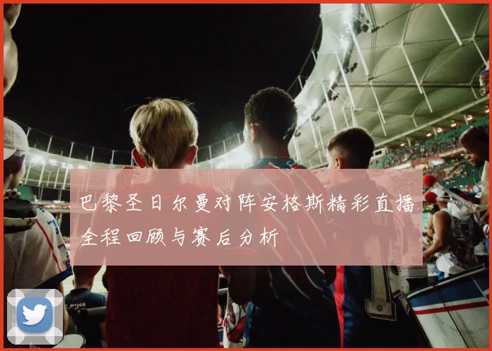 巴黎圣日尔曼对阵安格斯精彩直播全程回顾与赛后分析