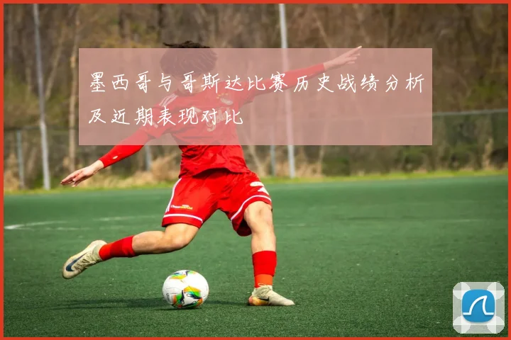 墨西哥与哥斯达比赛历史战绩分析及近期表现对比