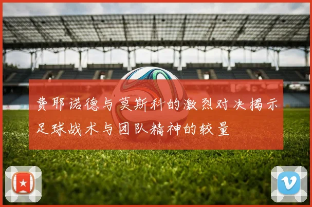 费耶诺德与莫斯科的激烈对决揭示足球战术与团队精神的较量