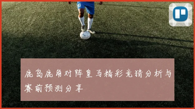 鹿岛鹿角对阵皇马精彩竞猜分析与赛前预测分享