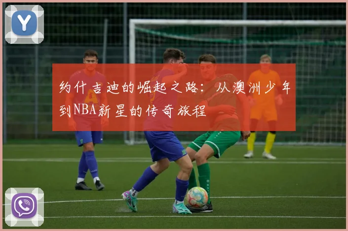 约什吉迪的崛起之路：从澳洲少年到NBA新星的传奇旅程