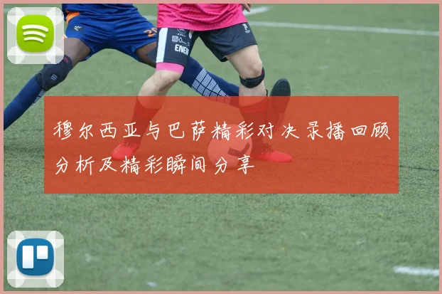 穆尔西亚与巴萨精彩对决录播回顾分析及精彩瞬间分享