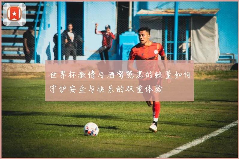 世界杯激情与酒驾隐患的较量如何守护安全与快乐的双重体验