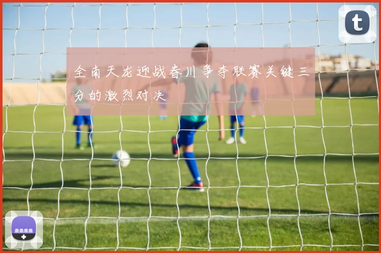 全南天龙迎战春川争夺联赛关键三分的激烈对决