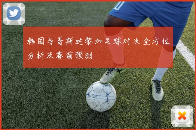 韩国与哥斯达黎加足球对决全方位分析及赛前预测