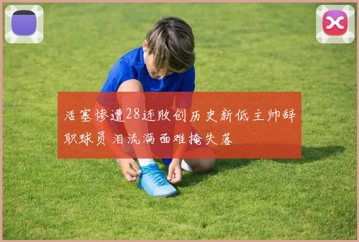 活塞惨遭28连败创历史新低主帅辞职球员泪流满面难掩失落