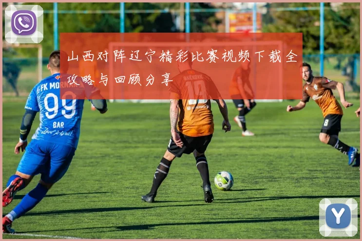 山西对阵辽宁精彩比赛视频下载全攻略与回顾分享