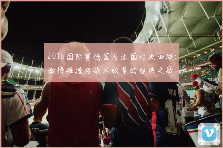 2018国际赛德国与法国对决回顾：激情碰撞与战术较量的经典之战